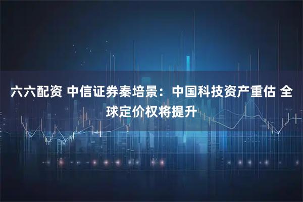 六六配资 中信证券秦培景：中国科技资产重估 全球定价权将提升