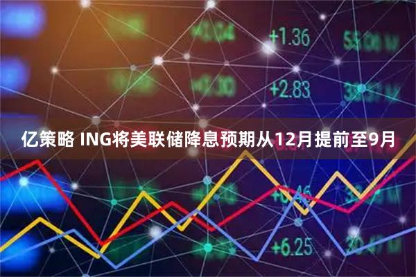 亿策略 ING将美联储降息预期从12月提前至9月
