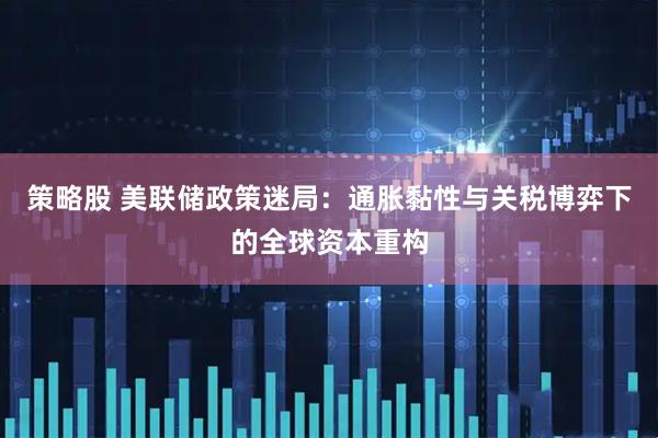 策略股 美联储政策迷局：通胀黏性与关税博弈下的全球资本重构