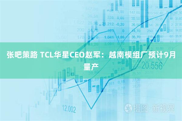 张吧策路 TCL华星CEO赵军：越南模组厂预计9月量产