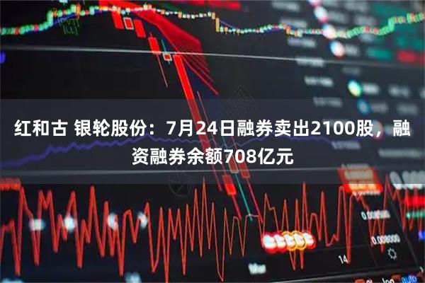 红和古 银轮股份：7月24日融券卖出2100股，融资融券余额708亿元