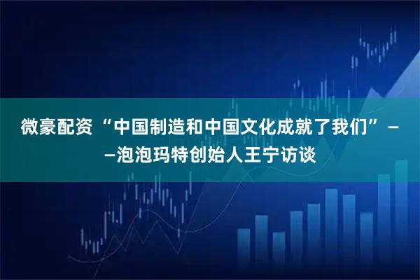 微豪配资 “中国制造和中国文化成就了我们” ——泡泡玛特创始人王宁访谈