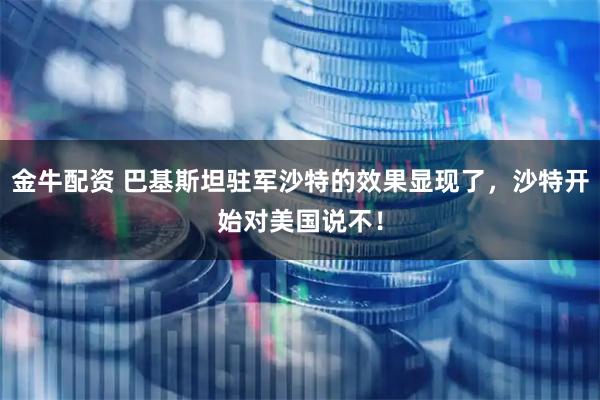 金牛配资 巴基斯坦驻军沙特的效果显现了，沙特开始对美国说不！