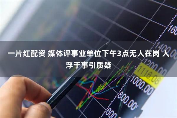 一片红配资 媒体评事业单位下午3点无人在岗 人浮于事引质疑