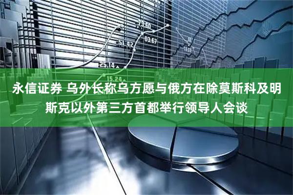 永信证券 乌外长称乌方愿与俄方在除莫斯科及明斯克以外第三方首都举行领导人会谈