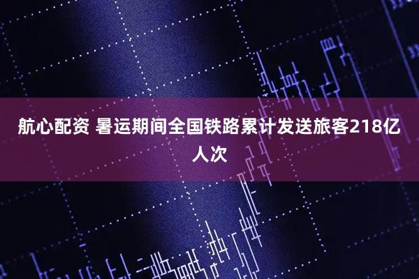 航心配资 暑运期间全国铁路累计发送旅客218亿人次