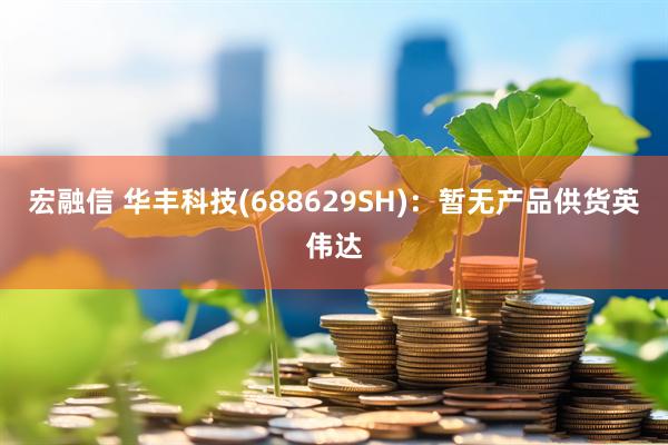 宏融信 华丰科技(688629SH)：暂无产品供货英伟达